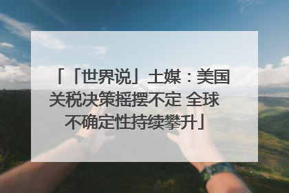 「世界说」土媒：美国关税决策摇摆不定 全球不确定性持续攀升