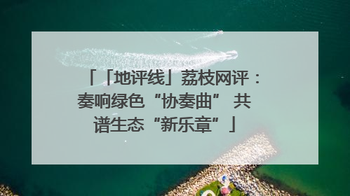 「地评线」荔枝网评：奏响绿色“协奏曲” 共谱生态“新乐章”