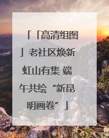 「高清组图」老社区焕新虹山有集 端午共绘“新昆明画卷”