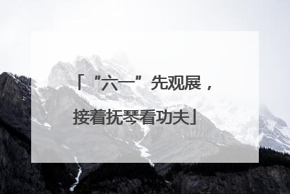 “六一”先观展，接着抚琴看功夫