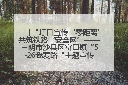 “圩日宣传‘零距离’共筑铁路‘安全网’——三明市沙县区富口镇“5·26我爱路“主题宣传活动成效显著