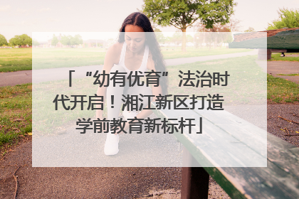 “幼有优育”法治时代开启！湘江新区打造学前教育新标杆