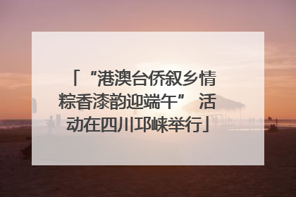 “港澳台侨叙乡情 粽香漆韵迎端午” 活动在四川邛崃举行