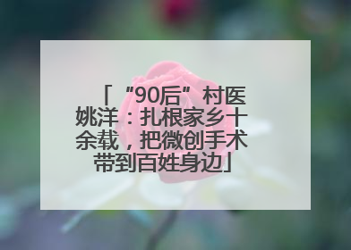 “90后”村医姚洋：扎根家乡十余载，把微创手术带到百姓身边