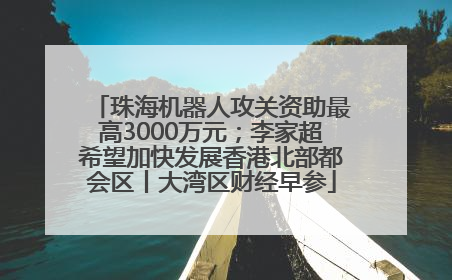 珠海机器人攻关资助最高3000万元；李家超希望加快发展香港北部都会区丨大湾区财经早参