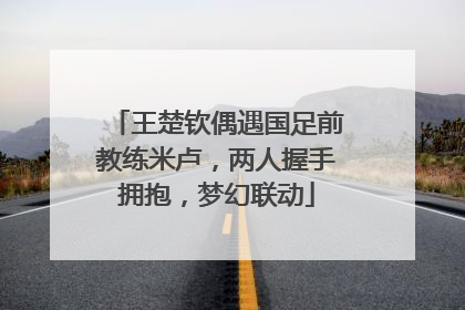 王楚钦偶遇国足前教练米卢，两人握手拥抱，梦幻联动