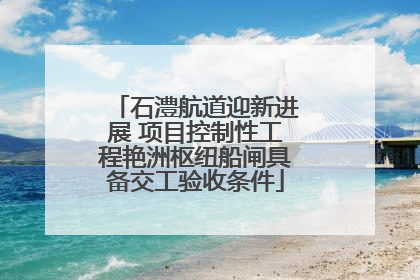 石澧航道迎新进展 项目控制性工程艳洲枢纽船闸具备交工验收条件