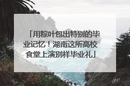用粽叶包出特别的毕业记忆！湖南这所高校食堂上演别样毕业礼