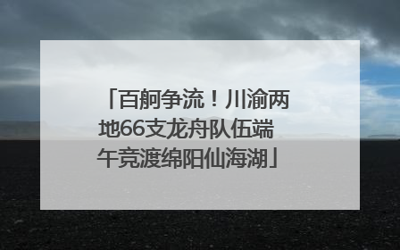 百舸争流！川渝两地66支龙舟队伍端午竞渡绵阳仙海湖