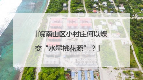 皖南山区小村庄何以蝶变“水墨桃花源”？