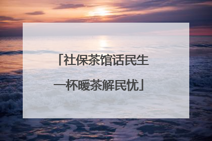 社保茶馆话民生 一杯暖茶解民忧