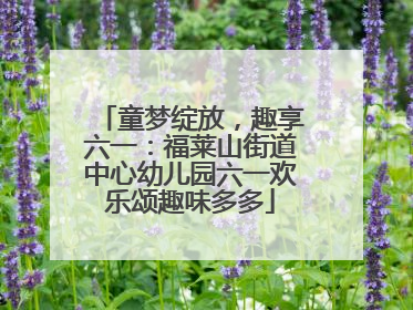 童梦绽放，趣享六一：福莱山街道中心幼儿园六一欢乐颂趣味多多