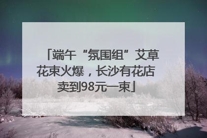 端午“氛围组”艾草花束火爆，长沙有花店卖到98元一束