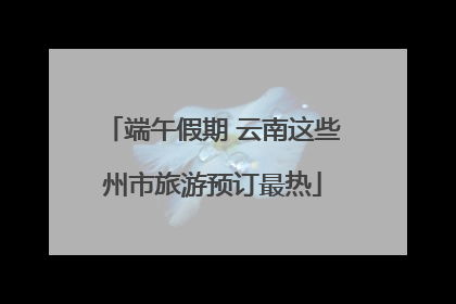 端午假期 云南这些州市旅游预订最热