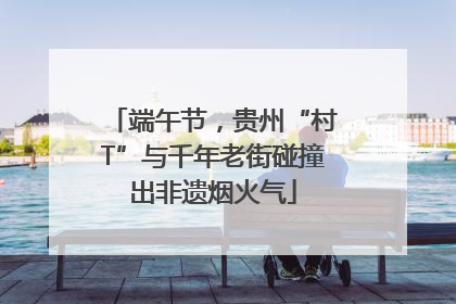 端午节，贵州“村T”与千年老街碰撞出非遗烟火气