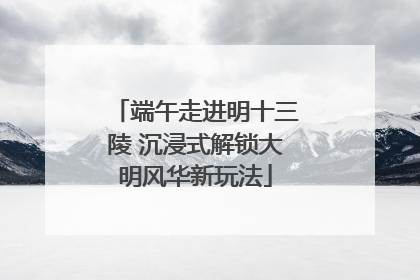 端午走进明十三陵 沉浸式解锁大明风华新玩法