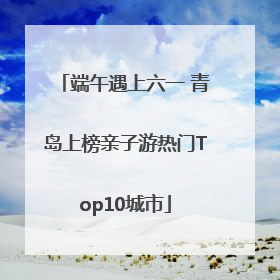 端午遇上六一 青岛上榜亲子游热门Top10城市