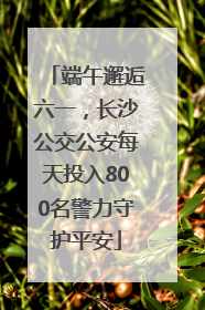 端午邂逅六一，长沙公交公安每天投入800名警力守护平安