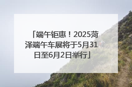 端午钜惠！2025菏泽端午车展将于5月31日至6月2日举行