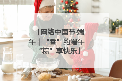 网络中国节·端午｜“香”约端午 “粽”享快乐