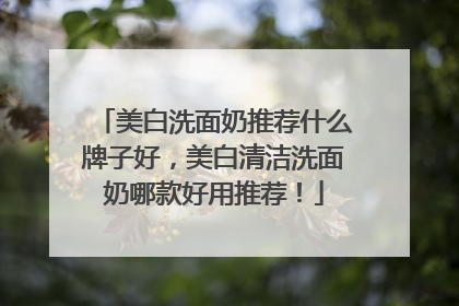 美白洗面奶推荐什么牌子好，美白清洁洗面奶哪款好用推荐！