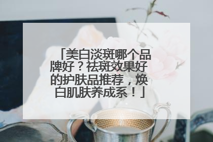 美白淡斑哪个品牌好？祛斑效果好的护肤品推荐，焕白肌肤养成系！