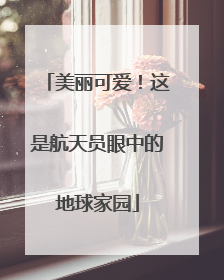 美丽可爱！这是航天员眼中的地球家园