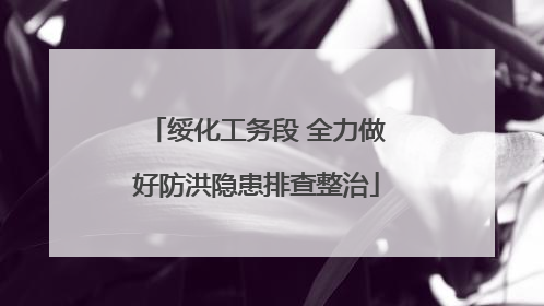 绥化工务段 全力做好防洪隐患排查整治