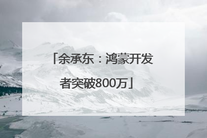 余承东：鸿蒙开发者突破800万