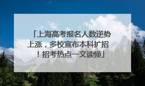 上海高考报名人数逆势上涨，多校宣布本科扩招！招考热点一文读懂