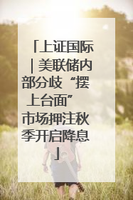 上证国际｜美联储内部分歧“摆上台面” 市场押注秋季开启降息