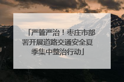 严管严治！枣庄市部署开展道路交通安全夏季集中整治行动