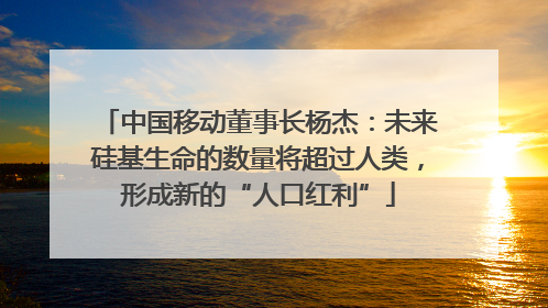中国移动董事长杨杰：未来硅基生命的数量将超过人类，形成新的“人口红利”
