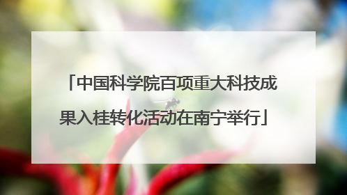 中国科学院百项重大科技成果入桂转化活动在南宁举行