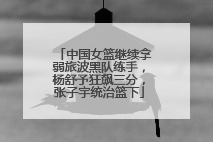 中国女篮继续拿弱旅波黑队练手，杨舒予狂飙三分，张子宇统治篮下