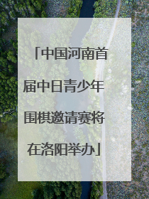 中国河南首届中日青少年围棋邀请赛将在洛阳举办