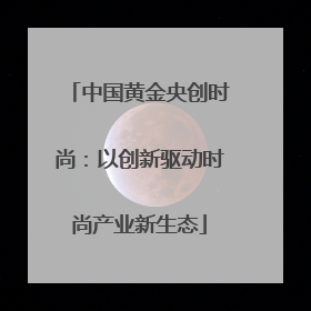 中国黄金央创时尚：以创新驱动时尚产业新生态
