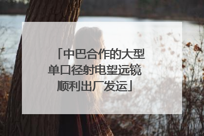 中巴合作的大型单口径射电望远镜顺利出厂发运