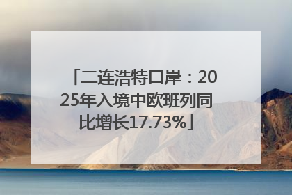 二连浩特口岸：2025年入境中欧班列同比增长17.73%