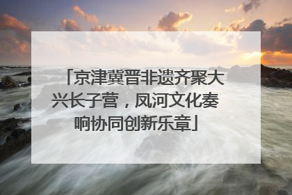 京津冀晋非遗齐聚大兴长子营，凤河文化奏响协同创新乐章