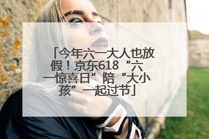 今年六一大人也放假！京东618“六一惊喜日”陪“大小孩”一起过节