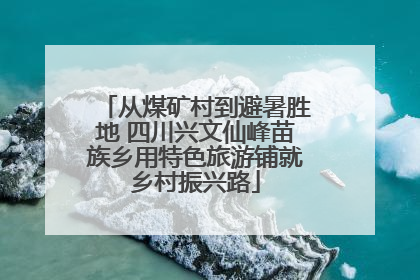 从煤矿村到避暑胜地 四川兴文仙峰苗族乡用特色旅游铺就乡村振兴路