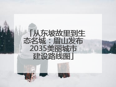 从东坡故里到生态名城：眉山发布2035美丽城市建设路线图