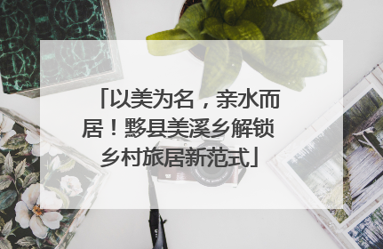 以美为名，亲水而居！黟县美溪乡解锁乡村旅居新范式