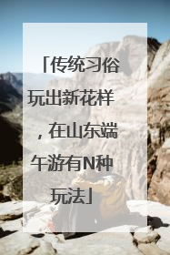 传统习俗玩出新花样，在山东端午游有N种玩法