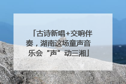 古诗新唱+交响伴奏，湖南这场童声音乐会“声”动三湘