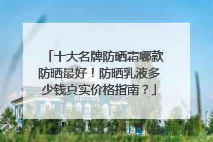 十大名牌防晒霜哪款防晒最好！防晒乳液多少钱真实价格指南？