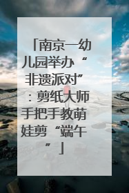 南京一幼儿园举办“非遗派对”：剪纸大师手把手教萌娃剪“端午”