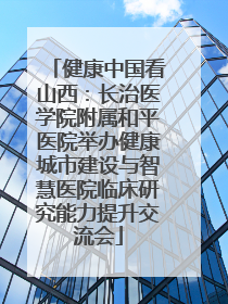 健康中国看山西：长治医学院附属和平医院举办健康城市建设与智慧医院临床研究能力提升交流会