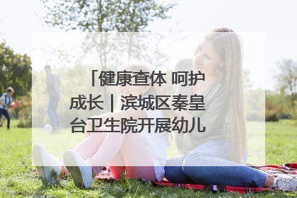 健康查体 呵护成长｜滨城区秦皇台卫生院开展幼儿园儿童健康体检